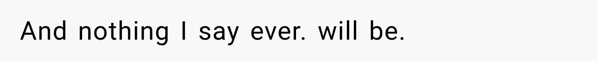 And nothing I say ever. will be.