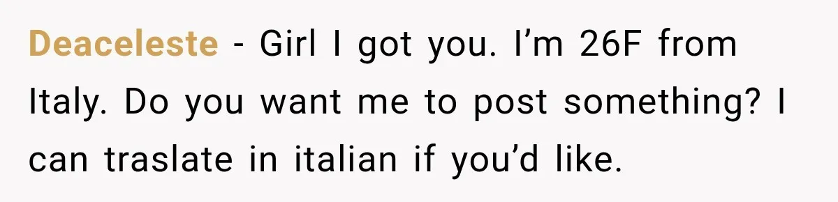 Deaceleste − Girl I got you. I’m 26F from Italy. Do you want me to post something? I can traslate in italian if you’d like.