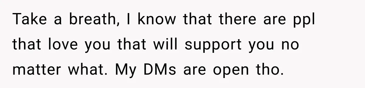 Take a breath, I know that there are ppl that love you that will support you no matter what. My DMs are open tho.