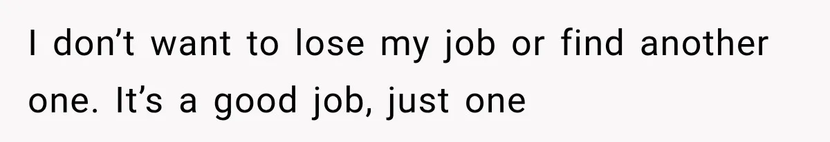 I don’t want to lose my job or find another one. It’s a good job, just one