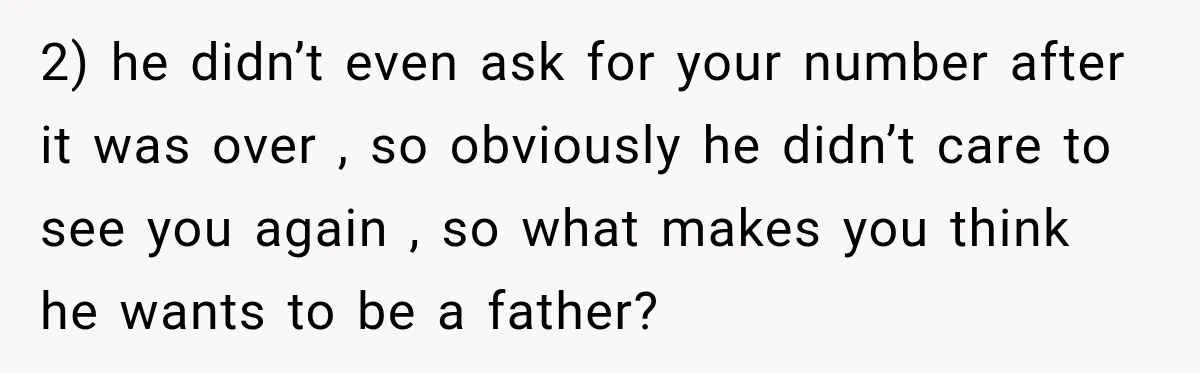 2) he didn’t even ask for your number after it was over , so obviously he didn’t care to see you again , so what makes you think he wants...