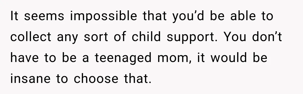 It seems impossible that you’d be able to collect any sort of child support. You don’t have to be a teenaged mom, it would be insane to choose that.
