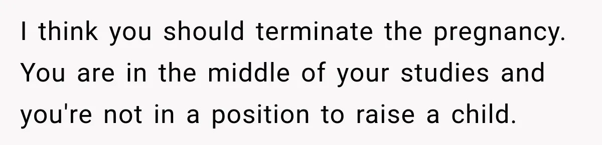 I think you should terminate the pregnancy. You are in the middle of your studies and you're not in a position to raise a child.