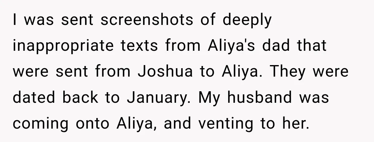 I was sent screenshots of deeply inappropriate texts from Aliya's dad that were sent from Joshua to Aliya. They were dated back to January. My husband was coming onto Aliya,...