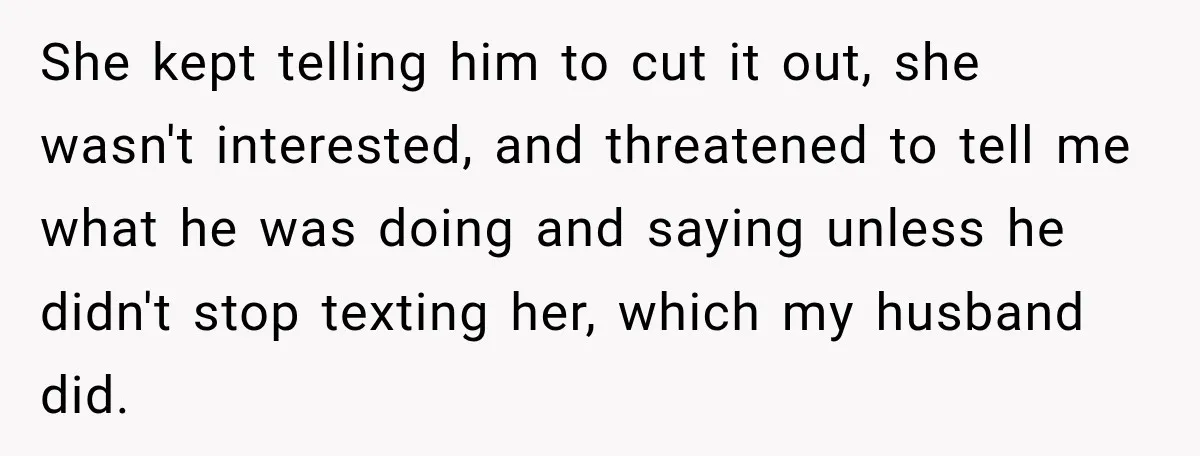 She kept telling him to cut it out, she wasn't interested, and threatened to tell me what he was doing and saying unless he didn't stop texting her, which my...
