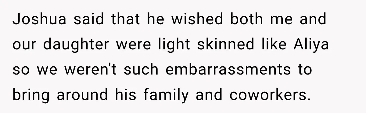 Joshua said that he wished both me and our daughter were light skinned like Aliya so we weren't such embarrassments to bring around his family and coworkers.