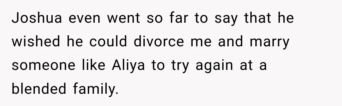 Joshua even went so far to say that he wished he could divorce me and marry someone like Aliya to try again at a blended family.