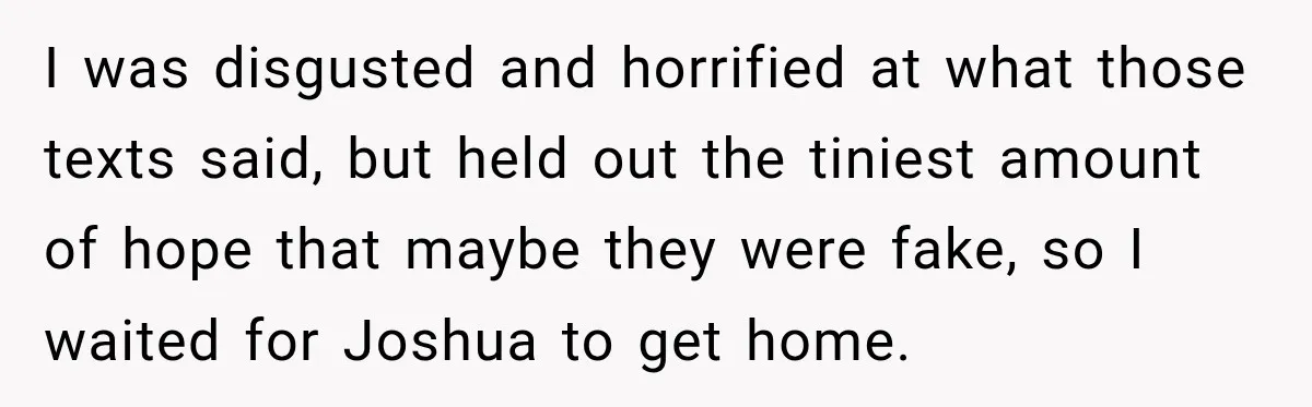 I was disgusted and horrified at what those texts said, but held out the tiniest amount of hope that maybe they were fake, so I waited for Joshua to get...