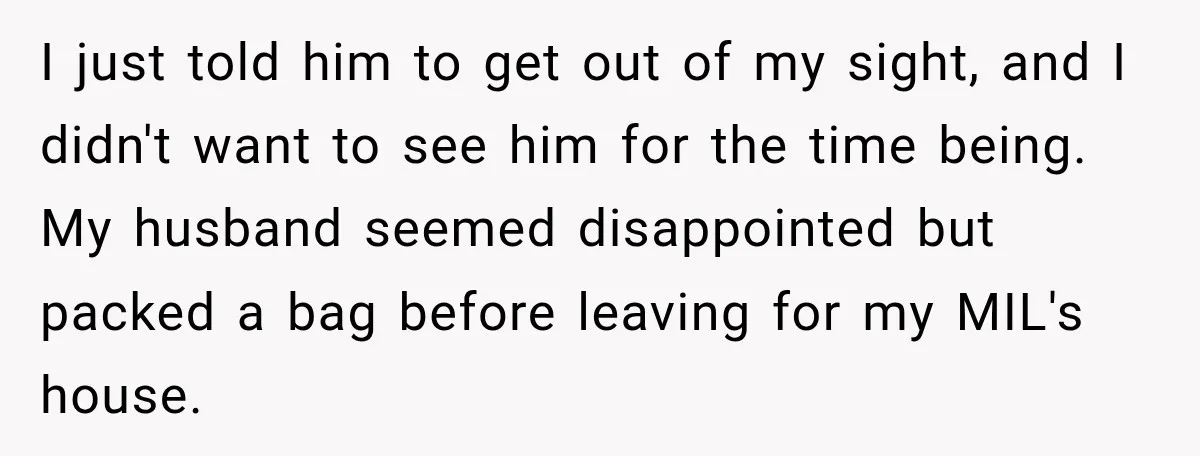 I just told him to get out of my sight, and I didn't want to see him for the time being. My husband seemed disappointed but packed a bag before...