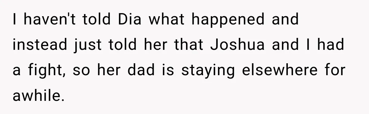 I haven't told Dia what happened and instead just told her that Joshua and I had a fight, so her dad is staying elsewhere for awhile.