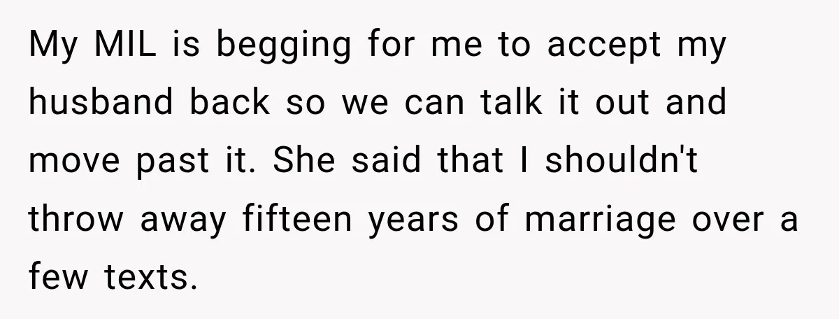My MIL is begging for me to accept my husband back so we can talk it out and move past it. She said that I shouldn't throw away fifteen years...