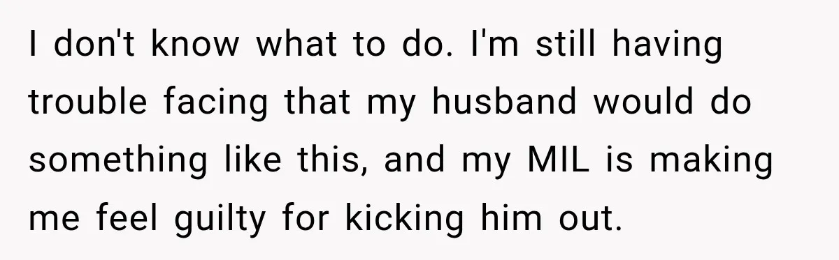 I don't know what to do. I'm still having trouble facing that my husband would do something like this, and my MIL is making me feel guilty for kicking him...