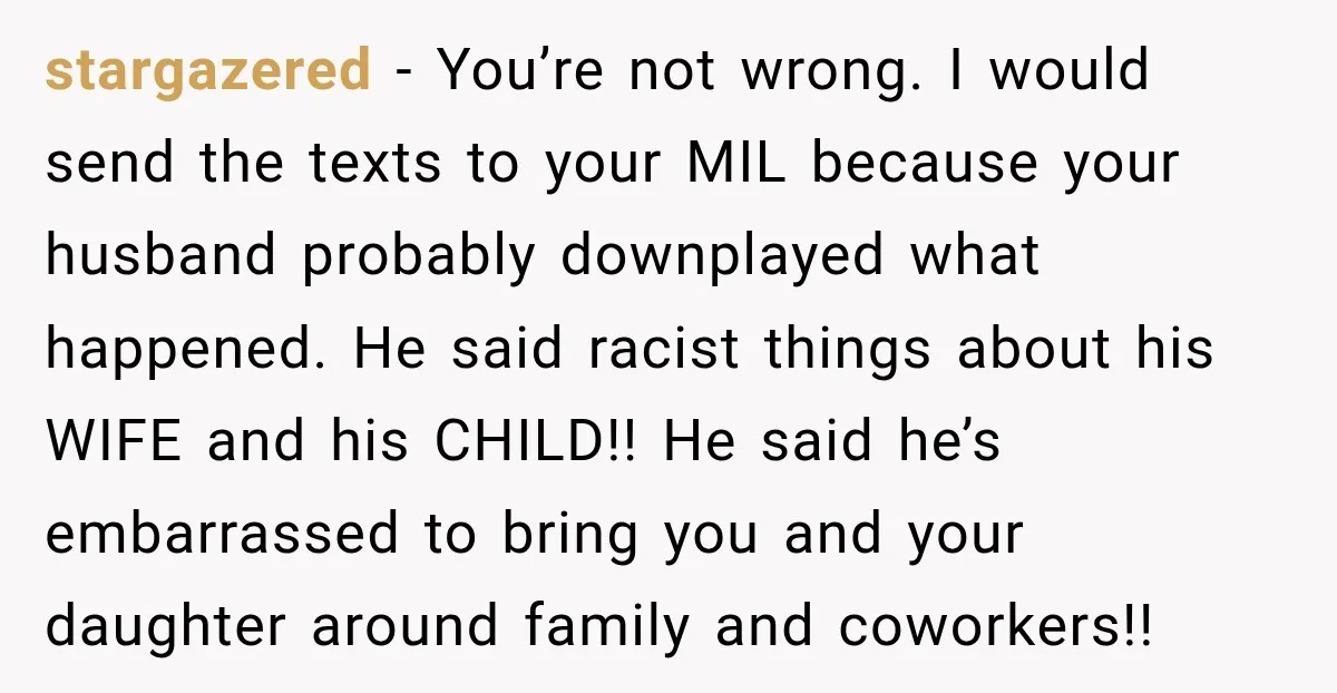 stargazered - You’re not wrong. I would send the texts to your MIL because your husband probably downplayed what happened. He said racist things about his WIFE and his CHILD!!...