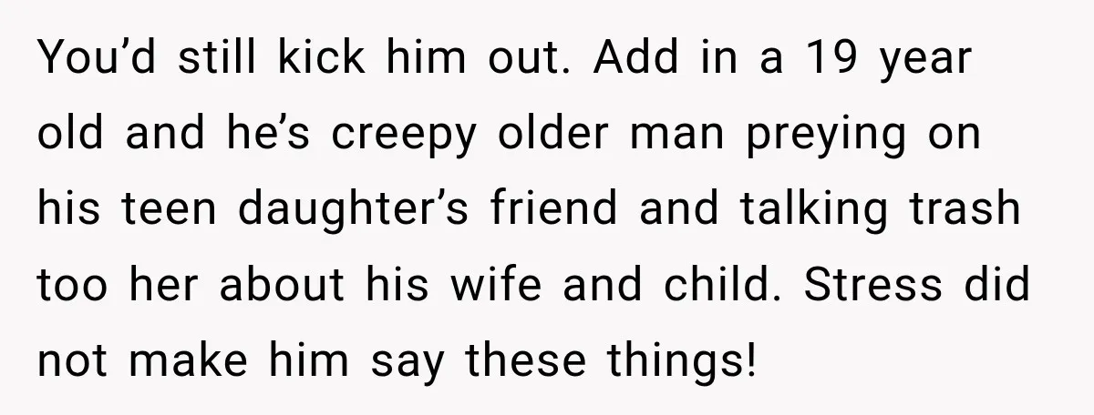 You’d still kick him out. Add in a 19 year old and he’s creepy older man preying on his teen daughter’s friend and talking trash too her about his wife...