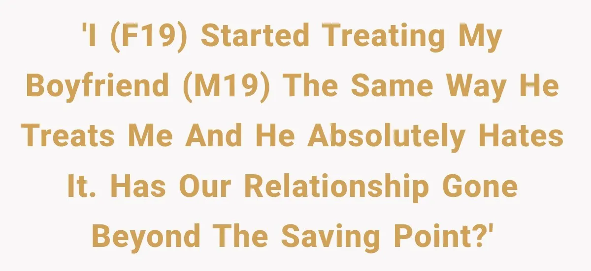 'I (F19) started treating my boyfriend (M19) the same way he treats me and he absolutely hates it. Has our relationship gone beyond the saving point?'
