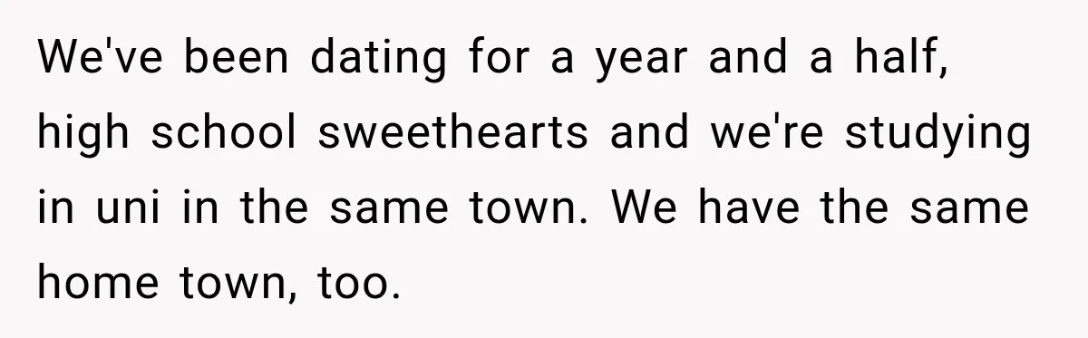 We've been dating for a year and a half, high school sweethearts and we're studying in uni in the same town. We have the same home town, too.