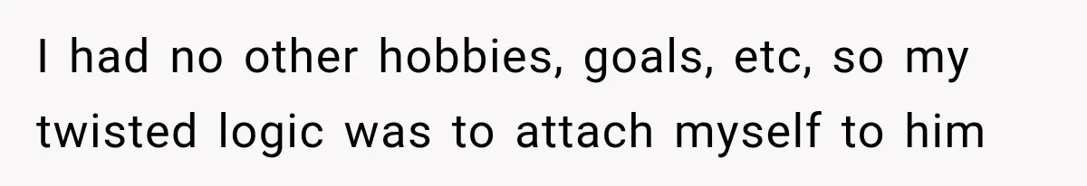 I had no other hobbies, goals, etc, so my twisted logic was to attach myself to him