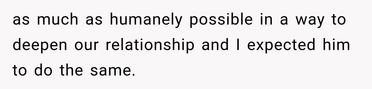 as much as humanely possible in a way to deepen our relationship and I expected him to do the same.