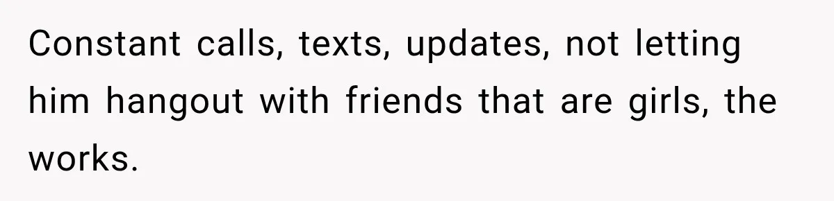 Constant calls, texts, updates, not letting him hangout with friends that are girls, the works.