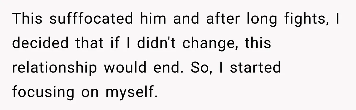 This sufffocated him and after long fights, I decided that if I didn't change, this relationship would end. So, I started focusing on myself.