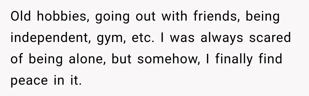 Old hobbies, going out with friends, being independent, gym, etc. I was always scared of being alone, but somehow, I finally find peace in it.
