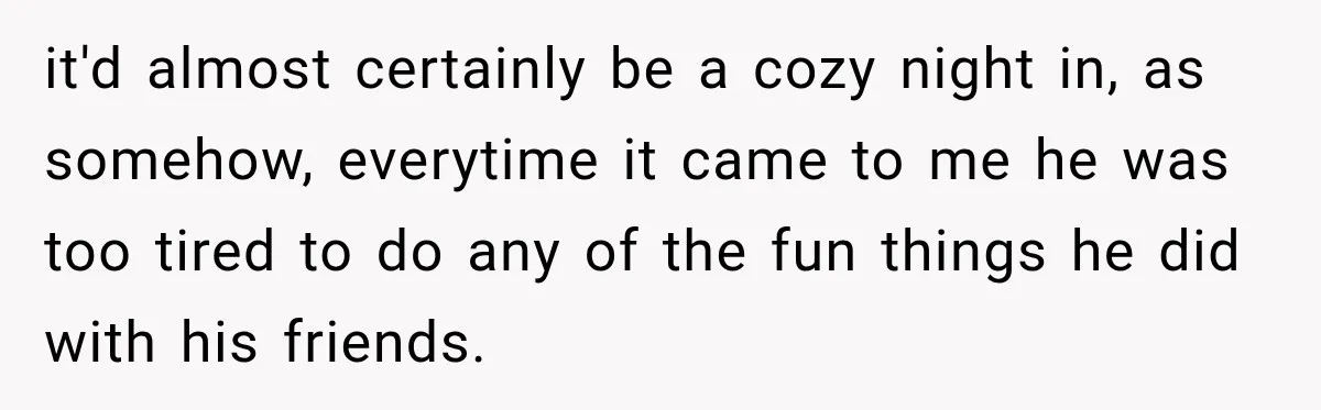 it'd almost certainly be a cozy night in, as somehow, everytime it came to me he was too tired to do any of the fun things he did with his...