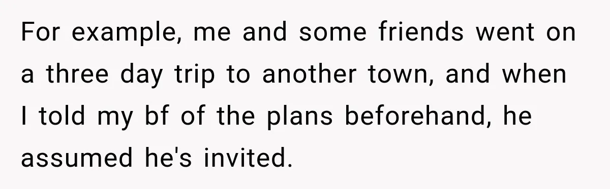 For example, me and some friends went on a three day trip to another town, and when I told my bf of the plans beforehand, he assumed he's invited.