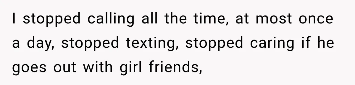 I stopped calling all the time, at most once a day, stopped texting, stopped caring if he goes out with girl friends,