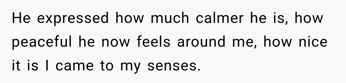 He expressed how much calmer he is, how peaceful he now feels around me, how nice it is I came to my senses.