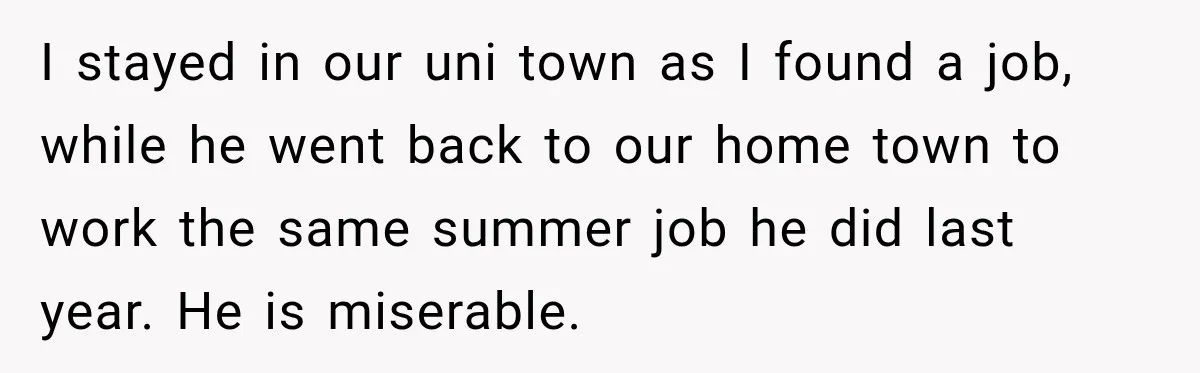 I stayed in our uni town as I found a job, while he went back to our home town to work the same summer job he did last year. He...