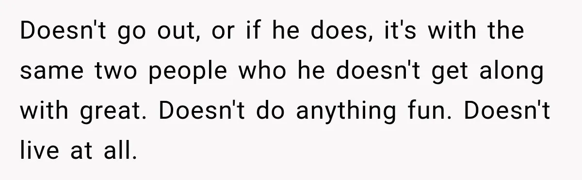 Doesn't go out, or if he does, it's with the same two people who he doesn't get along with great. Doesn't do anything fun. Doesn't live at all.