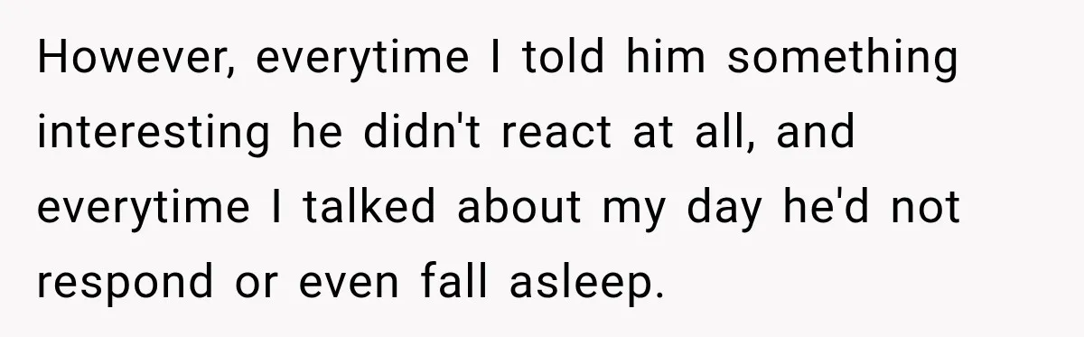 However, everytime I told him something interesting he didn't react at all, and everytime I talked about my day he'd not respond or even fall asleep.