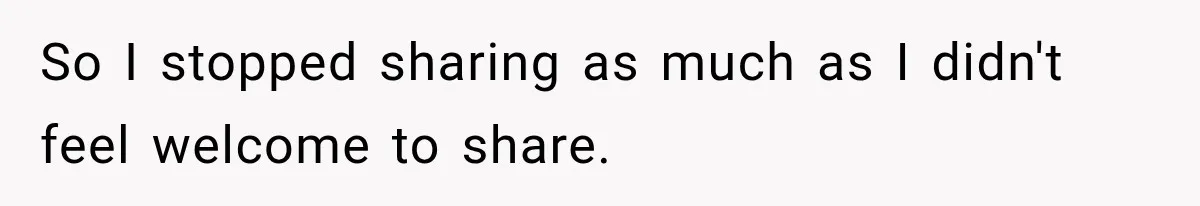 So I stopped sharing as much as I didn't feel welcome to share.