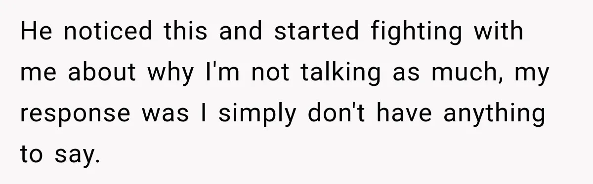 He noticed this and started fighting with me about why I'm not talking as much, my response was I simply don't have anything to say.