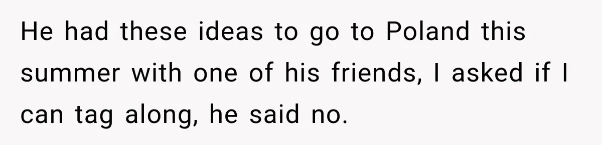 He had these ideas to go to Poland this summer with one of his friends, I asked if I can tag along, he said no.