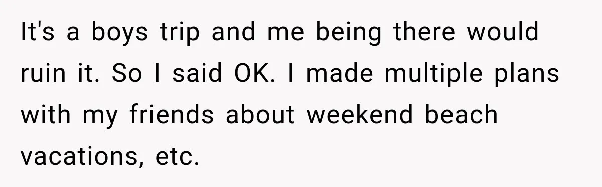 It's a boys trip and me being there would ruin it. So I said OK. I made multiple plans with my friends about weekend beach vacations, etc.