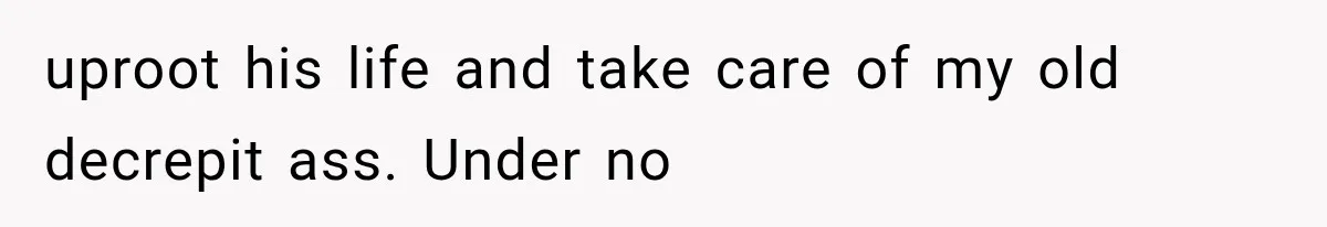 uproot his life and take care of my old decrepit ass. Under no