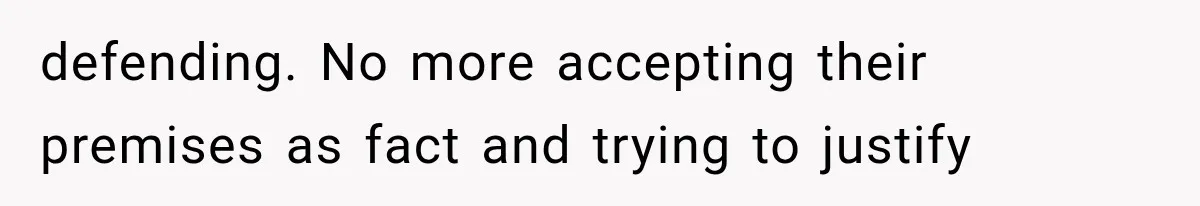 defending. No more accepting their premises as fact and trying to justify