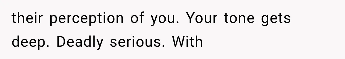 their perception of you. Your tone gets deep. Deadly serious. With
