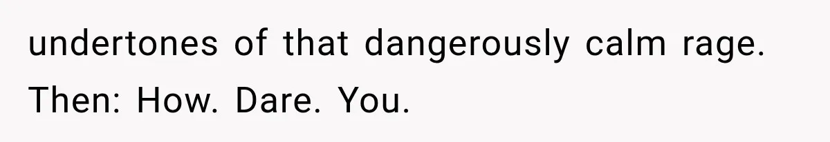 undertones of that dangerously calm rage. Then: How. Dare. You.
