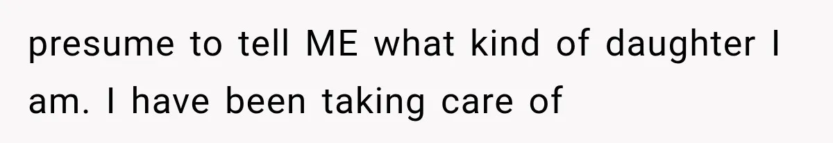 presume to tell ME what kind of daughter I am. I have been taking care of