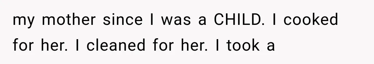 my mother since I was a CHILD. I cooked for her. I cleaned for her. I took a