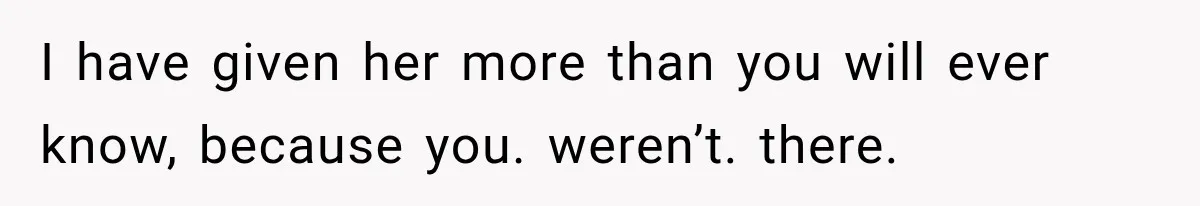 I have given her more than you will ever know, because you. weren’t. there.