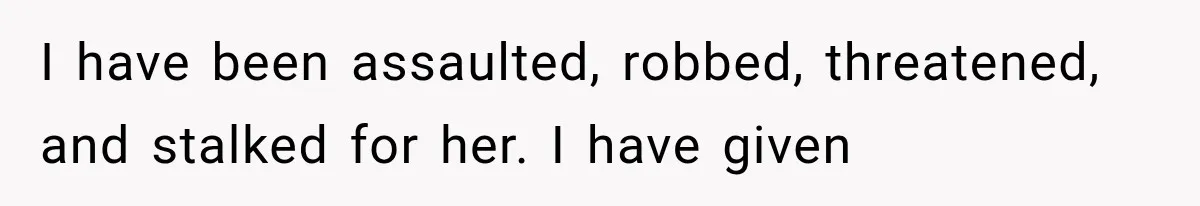 I have been assaulted, robbed, threatened, and stalked for her. I have given