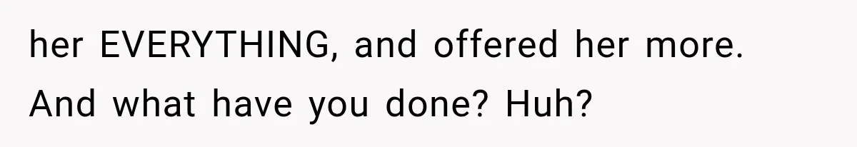 her EVERYTHING, and offered her more. And what have you done? Huh?