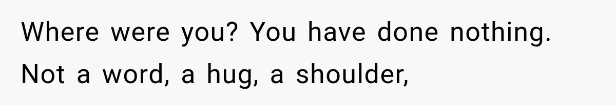 Where were you? You have done nothing. Not a word, a hug, a shoulder,