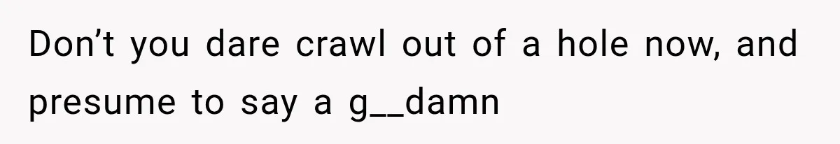 Don’t you dare crawl out of a hole now, and presume to say a g__damn