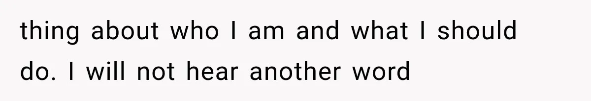 thing about who I am and what I should do. I will not hear another word