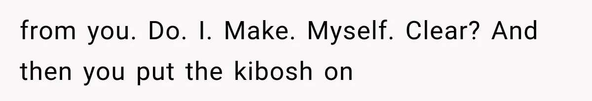 from you. Do. I. Make. Myself. Clear? And then you put the kibosh on