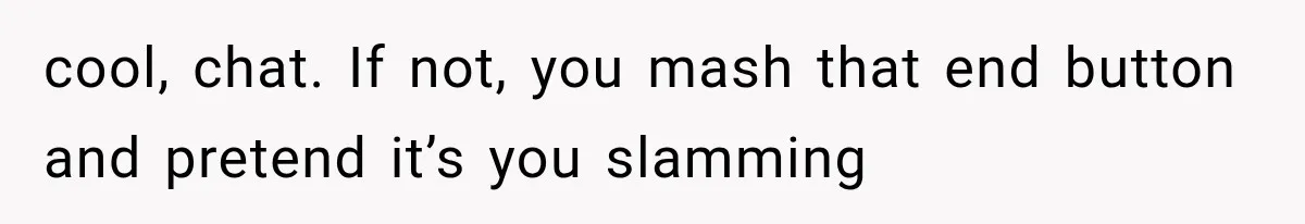 cool, chat. If not, you mash that end button and pretend it’s you slamming